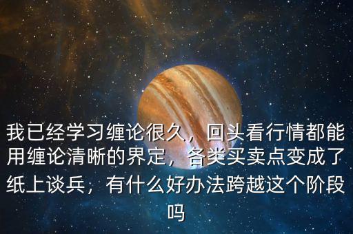 我已經(jīng)學習纏論很久，回頭看行情都能用纏論清晰的界定，各類買賣點變成了紙上談兵，有什么好辦法跨越這個階段嗎
