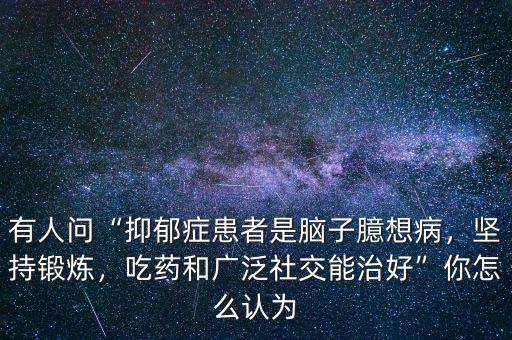 有人問(wèn)“抑郁癥患者是腦子臆想病，堅(jiān)持鍛煉，吃藥和廣泛社交能治好”你怎么認(rèn)為