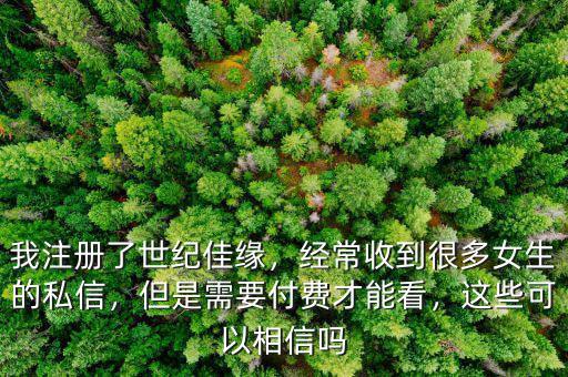 我注冊(cè)了世紀(jì)佳緣，經(jīng)常收到很多女生的私信，但是需要付費(fèi)才能看，這些可以相信嗎