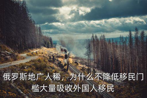 俄羅斯地廣人稀，為什么不降低移民門檻大量吸收外國人移民