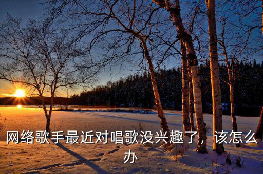 網(wǎng)絡(luò)歌手最近對唱歌沒興趣了，該怎么辦