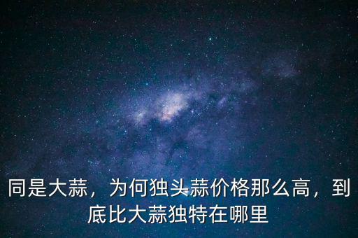 同是大蒜，為何獨(dú)頭蒜價(jià)格那么高，到底比大蒜獨(dú)特在哪里