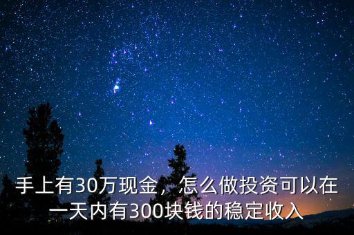 手上有30萬現(xiàn)金，怎么做投資可以在一天內(nèi)有300塊錢的穩(wěn)定收入