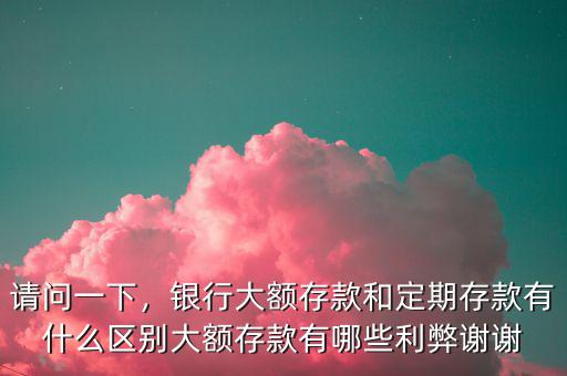 請(qǐng)問(wèn)一下，銀行大額存款和定期存款有什么區(qū)別大額存款有哪些利弊謝謝