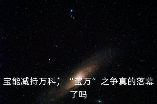 寶能減持萬科，“寶萬”之爭(zhēng)真的落幕了嗎