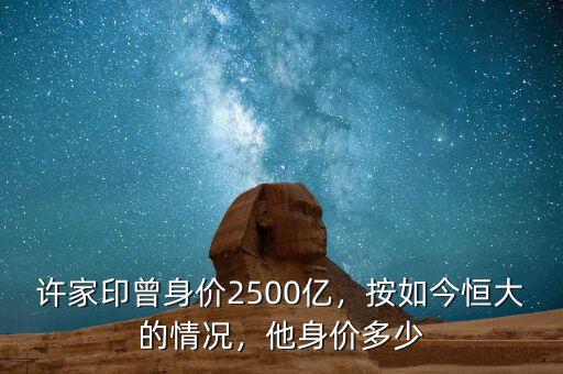 許家印曾身價2500億，按如今恒大的情況，他身價多少