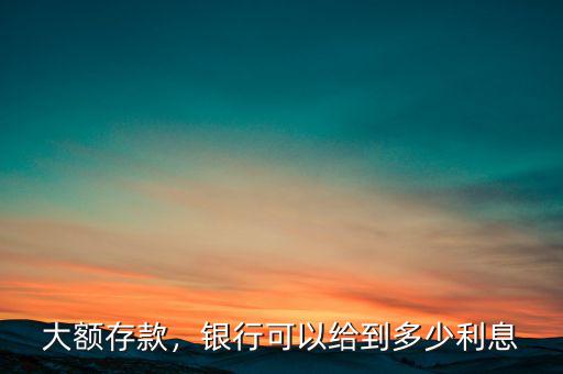 大額存款，銀行可以給到多少利息