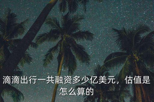 滴滴出行一共融資多少億美元，估值是怎么算的