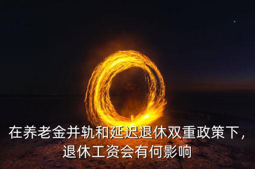 在養(yǎng)老金并軌和延遲退休雙重政策下，退休工資會(huì)有何影響