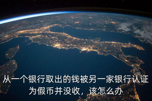 從一個(gè)銀行取出的錢被另一家銀行認(rèn)證為假幣并沒收，該怎么辦