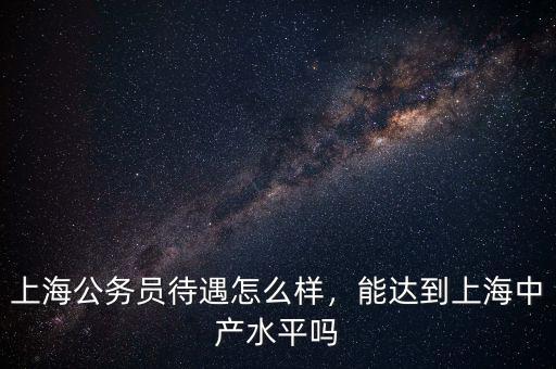 上海公務(wù)員待遇怎么樣，能達(dá)到上海中產(chǎn)水平嗎
