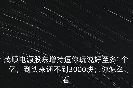 茂碩電源股東增持逗你玩說好至多1個億，到頭來還不到3000塊，你怎么看