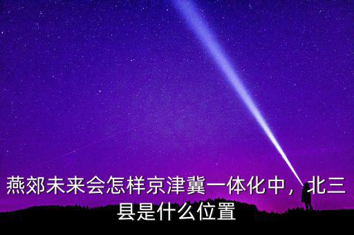 燕郊未來會怎樣京津冀一體化中，北三縣是什么位置