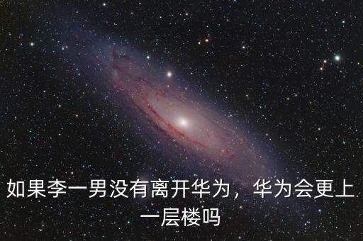 如果李一男沒(méi)有離開(kāi)華為，華為會(huì)更上一層樓嗎