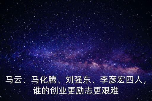馬云、馬化騰、劉強(qiáng)東、李彥宏四人，誰(shuí)的創(chuàng)業(yè)更勵(lì)志更艱難