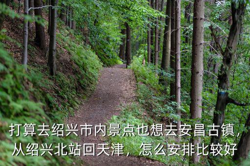 打算去紹興市內(nèi)景點(diǎn)也想去安昌古鎮(zhèn)，從紹興北站回天津，怎么安排比較好