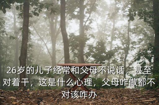 26歲的兒子經(jīng)常和父母不說(shuō)話，甚至對(duì)著干，這是什么心理，父母咋做都不對(duì)該咋辦