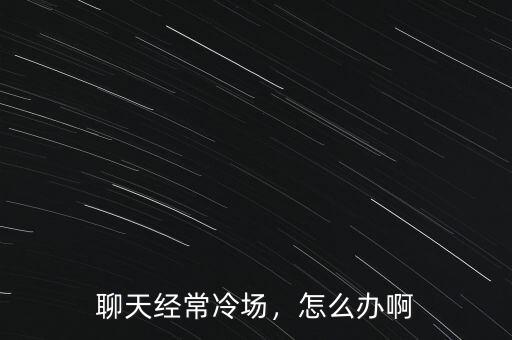 聊天經(jīng)常冷場(chǎng)，怎么辦啊