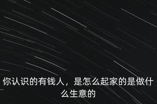 你認識的有錢人，是怎么起家的是做什么生意的