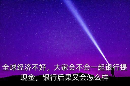 全球經(jīng)濟(jì)不好，大家會不會一起銀行提現(xiàn)金，銀行后果又會怎么樣