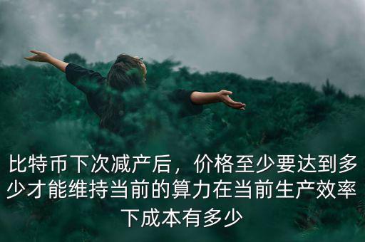 比特幣下次減產(chǎn)后，價格至少要達到多少才能維持當(dāng)前的算力在當(dāng)前生產(chǎn)效率下成本有多少