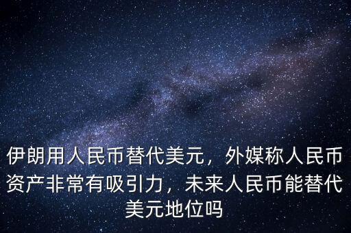 伊朗用人民幣替代美元，外媒稱人民幣資產(chǎn)非常有吸引力，未來人民幣能替代美元地位嗎