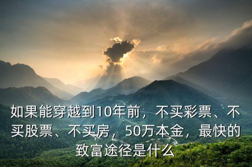 如果能穿越到10年前，不買彩票、不買股票、不買房，50萬本金，最快的致富途徑是什么