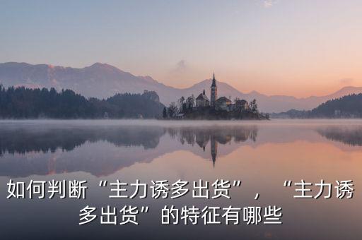 如何判斷“主力誘多出貨”，“主力誘多出貨”的特征有哪些