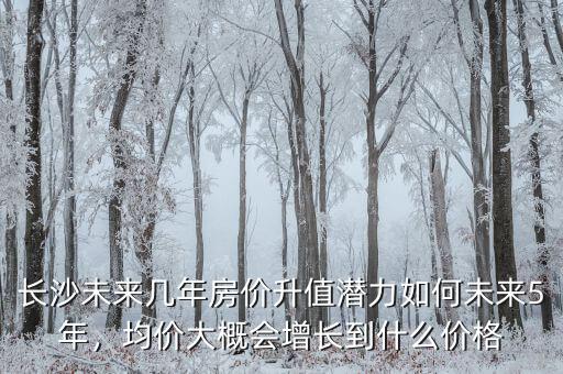 長(zhǎng)沙未來幾年房?jī)r(jià)升值潛力如何未來5年，均價(jià)大概會(huì)增長(zhǎng)到什么價(jià)格