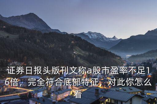 證券日?qǐng)?bào)頭版刊文稱a股市盈率不足16倍，完全符合底部特征，對(duì)此你怎么看