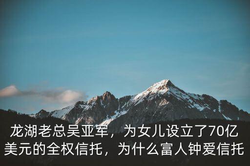 龍湖老總吳亞軍，為女兒設(shè)立了70億美元的全權(quán)信托，為什么富人鐘愛信托