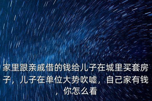 家里跟親戚借的錢給兒子在城里買套房子，兒子在單位大勢吹噓，自己家有錢，你怎么看