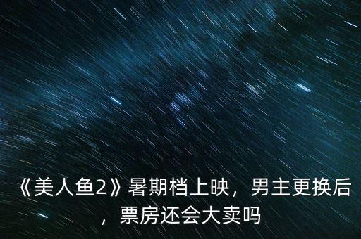 《美人魚2》暑期檔上映，男主更換后，票房還會(huì)大賣嗎