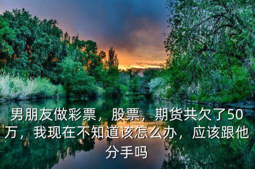 男朋友做彩票，股票，期貨共欠了50萬，我現(xiàn)在不知道該怎么辦，應(yīng)該跟他分手嗎