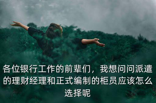各位銀行工作的前輩們，我想問問派遣的理財經(jīng)理和正式編制的柜員應(yīng)該怎么選擇呢