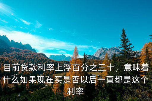 目前貸款利率上浮百分之三十，意味著什么如果現(xiàn)在買是否以后一直都是這個(gè)利率
