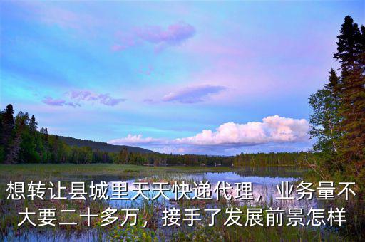想轉(zhuǎn)讓縣城里天天快遞代理，業(yè)務(wù)量不大要二十多萬，接手了發(fā)展前景怎樣