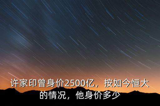 許家印曾身價2500億，按如今恒大的情況，他身價多少