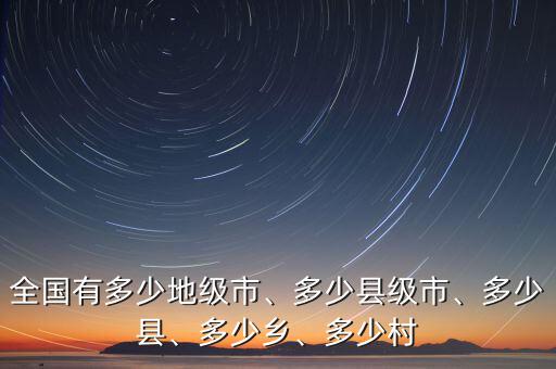 全國有多少地級(jí)市、多少縣級(jí)市、多少縣、多少鄉(xiāng)、多少村