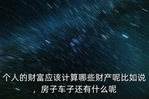 個(gè)人的財(cái)富應(yīng)該計(jì)算哪些財(cái)產(chǎn)呢比如說(shuō)，房子車子還有什么呢