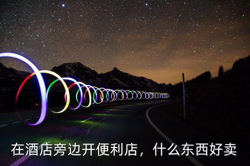 在酒店旁邊開便利店，什么東西好賣