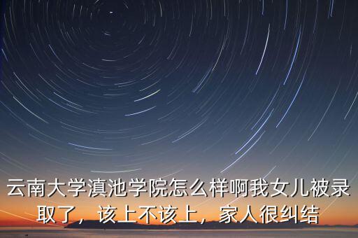 云南大學(xué)滇池學(xué)院怎么樣啊我女兒被錄取了，該上不該上，家人很糾結(jié)