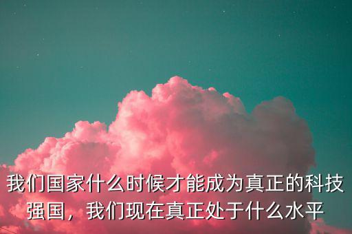 我們國家什么時候才能成為真正的科技強國，我們現在真正處于什么水平
