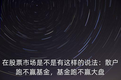 在股票市場是不是有這樣的說法：散戶跑不贏基金，基金跑不贏大盤