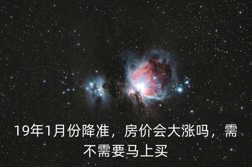 19年1月份降準(zhǔn)，房價會大漲嗎，需不需要馬上買