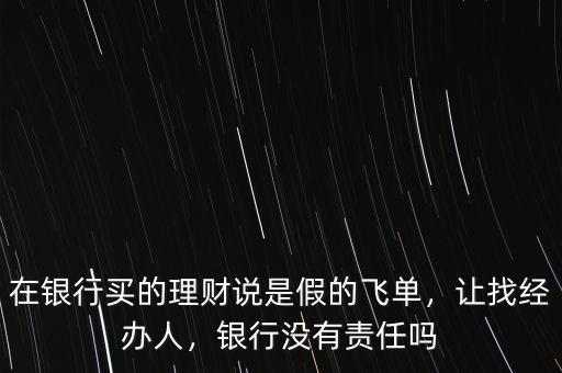 在銀行買(mǎi)的理財(cái)說(shuō)是假的飛單，讓找經(jīng)辦人，銀行沒(méi)有責(zé)任嗎