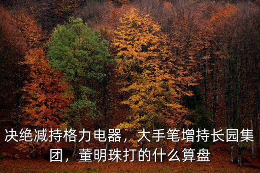 決絕減持格力電器，大手筆增持長(zhǎng)園集團(tuán)，董明珠打的什么算盤