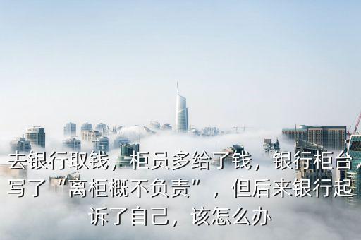 去銀行取錢，柜員多給了錢，銀行柜臺(tái)寫了“離柜概不負(fù)責(zé)”，但后來(lái)銀行起訴了自己，該怎么辦