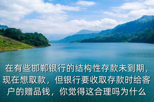 在有些邯鄲銀行的結(jié)構(gòu)性存款未到期，現(xiàn)在想取款，但銀行要收取存款時(shí)給客戶的贈(zèng)品錢，你覺得這合理嗎為什么