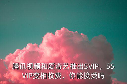 騰訊視頻和愛奇藝推出SVIP，SSVIP變相收費(fèi)，你能接受嗎
